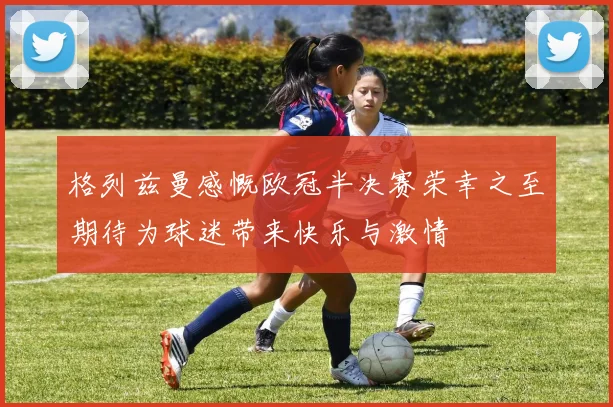 格列兹曼感慨欧冠半决赛荣幸之至期待为球迷带来快乐与激情