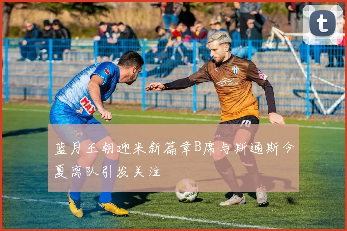 蓝月王朝迎来新篇章B席与斯通斯今夏离队引发关注