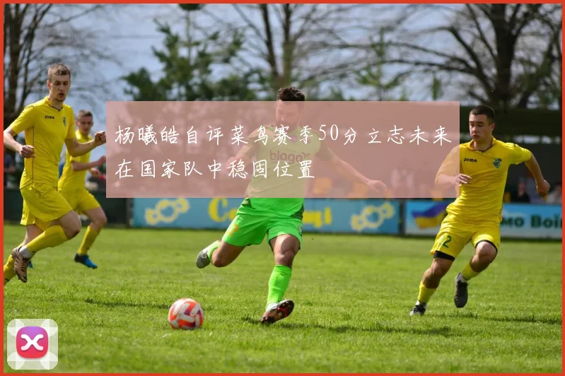 杨曦皓自评菜鸟赛季50分立志未来在国家队中稳固位置