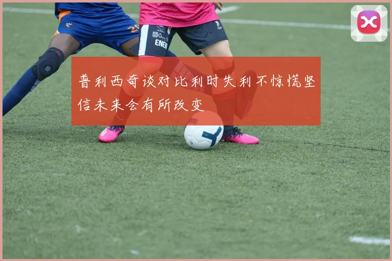 普利西奇谈对比利时失利不惊慌坚信未来会有所改变