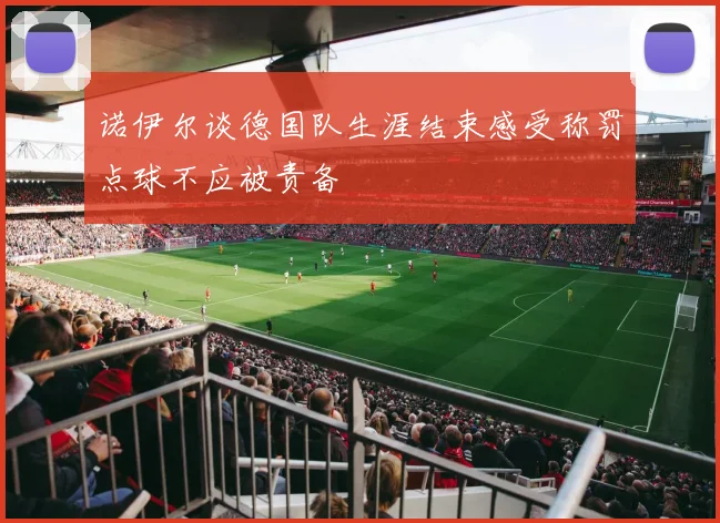 诺伊尔谈德国队生涯结束感受称罚点球不应被责备
