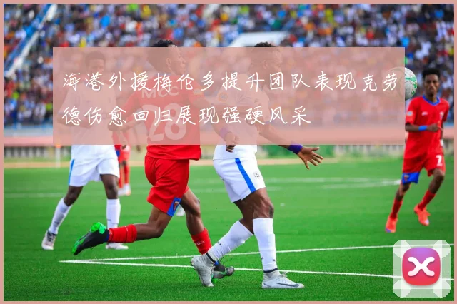 海港外援梅伦多提升团队表现克劳德伤愈回归展现强硬风采