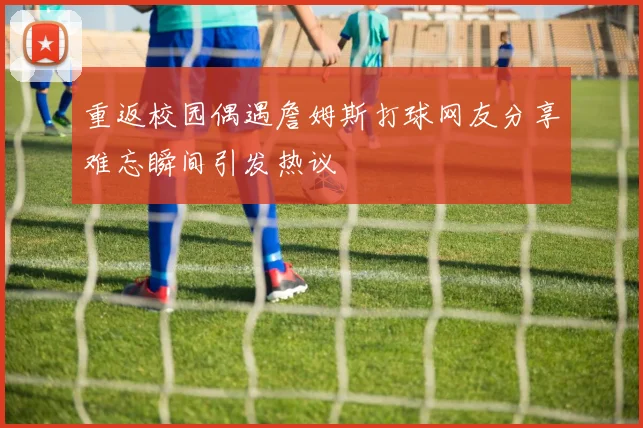 重返校园偶遇詹姆斯打球网友分享难忘瞬间引发热议