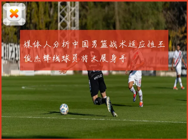 媒体人分析中国男篮战术适应性王俊杰锋线球员将大展身手