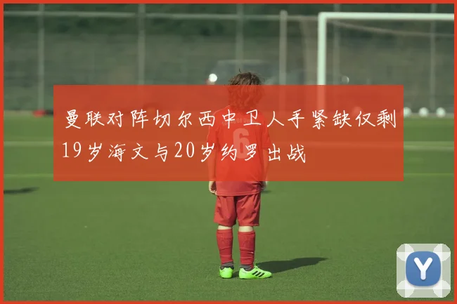曼联对阵切尔西中卫人手紧缺仅剩19岁海文与20岁约罗出战
