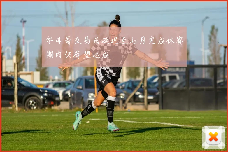 字母哥交易或延迟至七月完成休赛期内仍有望达成