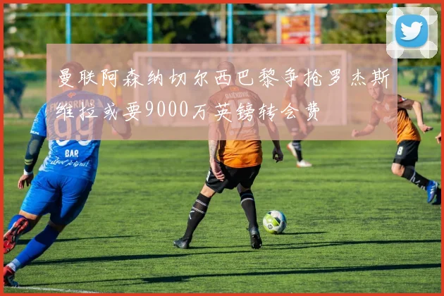 曼联阿森纳切尔西巴黎争抢罗杰斯维拉或要9000万英镑转会费
