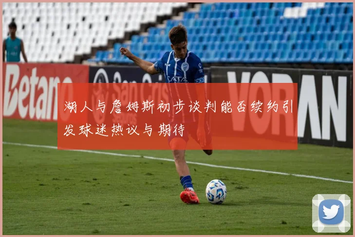 湖人与詹姆斯初步谈判能否续约引发球迷热议与期待