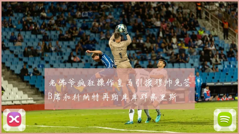 老佛爷疯狂操作皇马引援穆帅免签B席和科纳特再购库库邓弗里斯