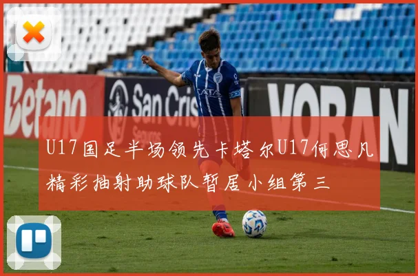 U17国足半场领先卡塔尔U17何思凡精彩抽射助球队暂居小组第三