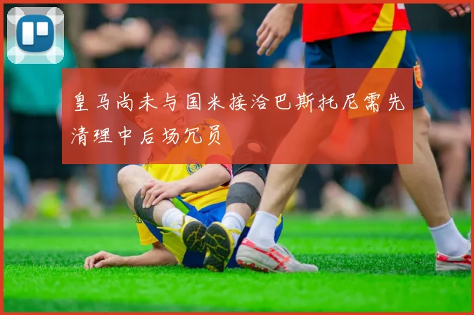 皇马尚未与国米接洽巴斯托尼需先清理中后场冗员