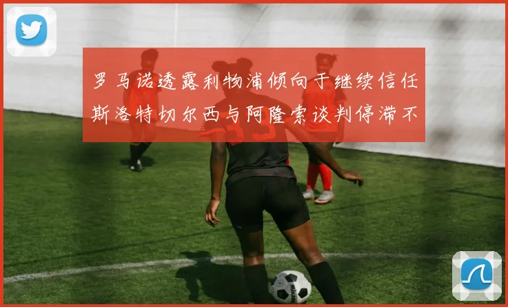罗马诺透露利物浦倾向于继续信任斯洛特切尔西与阿隆索谈判停滞不前