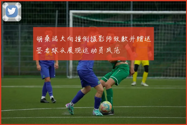 胡桑诺夫向撞倒摄影师致歉并赠送签名球衣展现运动员风范