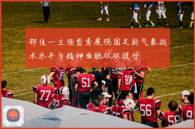 邵佳一主场首秀展现国足新气象战术水平与精神面貌双双提升