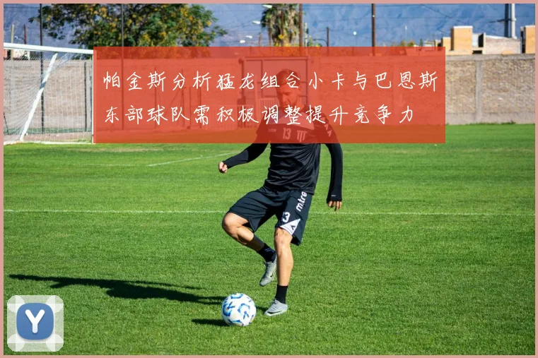 帕金斯分析猛龙组合小卡与巴恩斯东部球队需积极调整提升竞争力