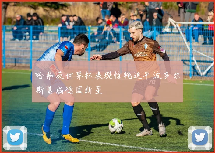 哈弗茨世界杯表现惊艳追平波多尔斯基成德国新星