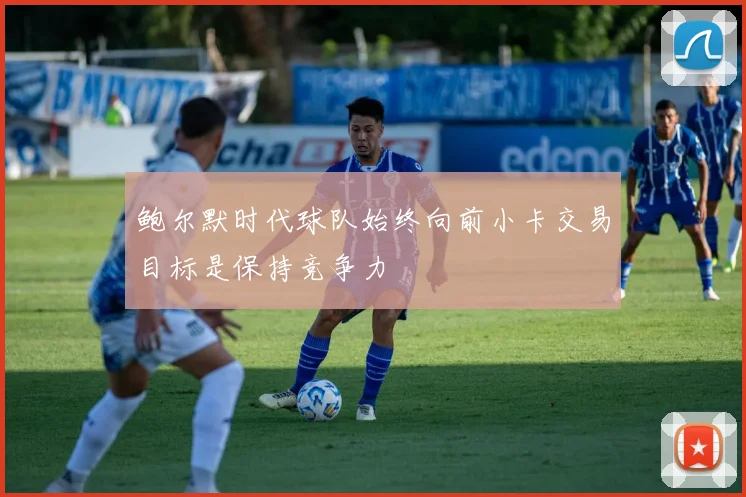 鲍尔默时代球队始终向前小卡交易目标是保持竞争力