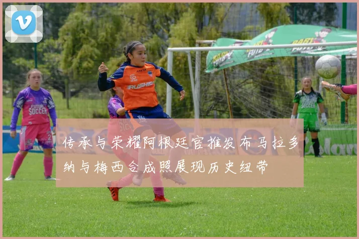 传承与荣耀阿根廷官推发布马拉多纳与梅西合成照展现历史纽带