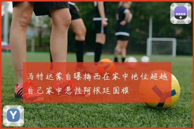 马特达蒙自曝梅西在家中地位超越自己家中悬挂阿根廷国旗