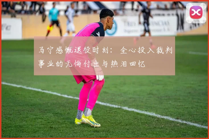 马宁感慨退役时刻：全心投入裁判事业的无悔付出与热泪回忆