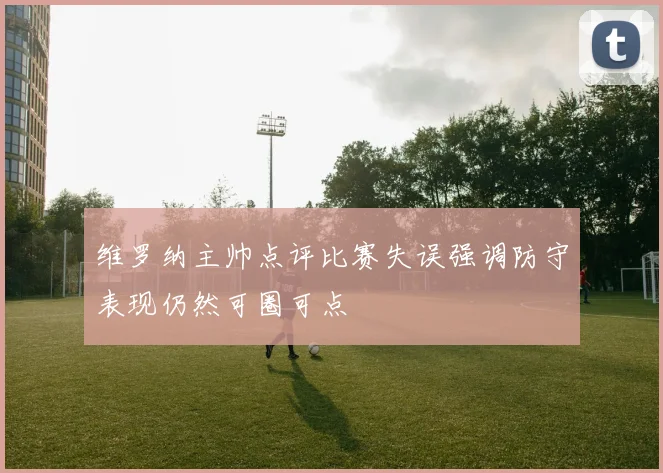 维罗纳主帅点评比赛失误强调防守表现仍然可圈可点