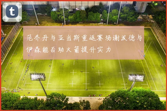 范乔丹与亚当斯重返赛场谢泼德与伊森能否助火箭提升实力