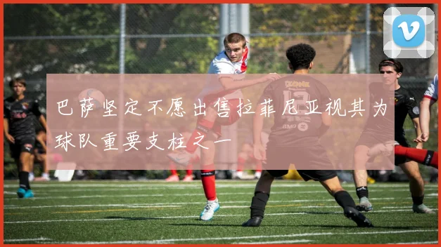 巴萨坚定不愿出售拉菲尼亚视其为球队重要支柱之一