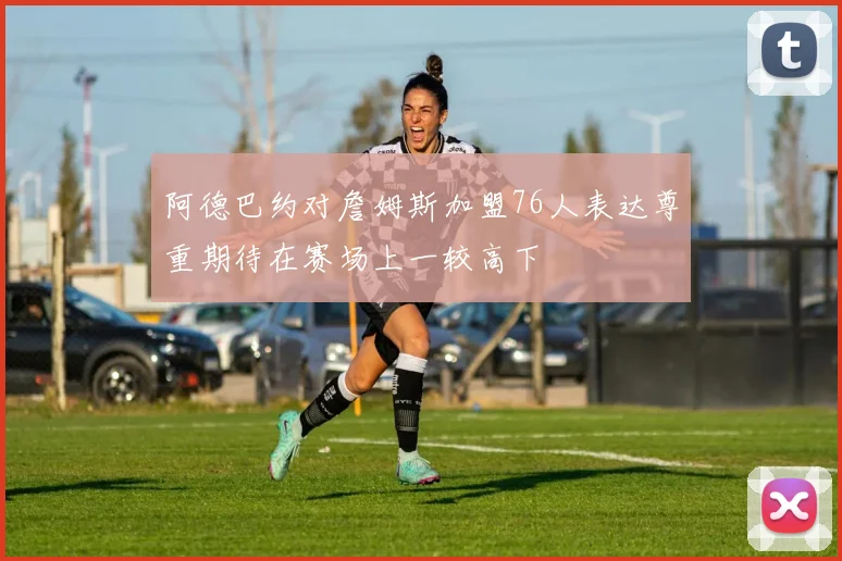 阿德巴约对詹姆斯加盟76人表达尊重期待在赛场上一较高下