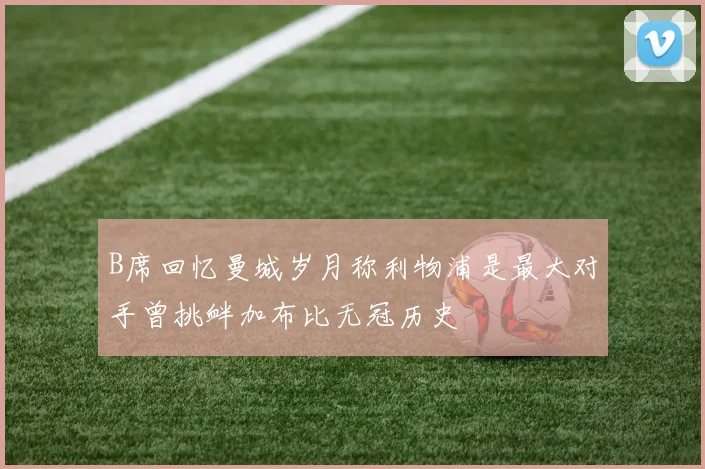 B席回忆曼城岁月称利物浦是最大对手曾挑衅加布比无冠历史