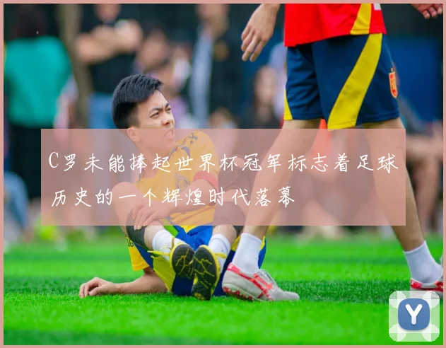 C罗未能捧起世界杯冠军标志着足球历史的一个辉煌时代落幕